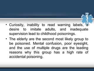 • Curiosity, inability to read warning labels, a
desire to imitate adults, and inadequate
supervision lead to childhood poisonings.
• The elderly are the second most likely group to
be poisoned. Mental confusion, poor eyesight,
and the use of multiple drugs are the leading
reasons why this group has a high rate of
accidental poisoning.
 