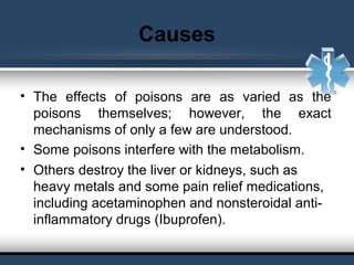 Causes
• The effects of poisons are as varied as the
poisons themselves; however, the exact
mechanisms of only a few are understood.
• Some poisons interfere with the metabolism.
• Others destroy the liver or kidneys, such as
heavy metals and some pain relief medications,
including acetaminophen and nonsteroidal anti-
inflammatory drugs (Ibuprofen).
 