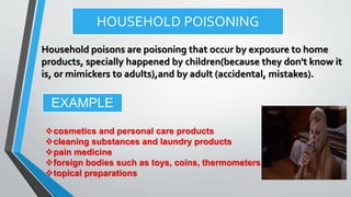 HOUSEHOLD POISONING
Household poisons are poisoning that occur by exposure to home
products, specially happened by children(because they don't know it
is, or mimickers to adults),and by adult (accidental, mistakes).
cosmetics and personal care products
cleaning substances and laundry products
pain medicine
foreign bodies such as toys, coins, thermometers
topical preparations
EXAMPLE
 
