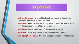 TREATMENT
Activated charcoal – charcoal binds to the poison and stops it from
being further absorbed into the blood.
Antidotes – these are substances that either prevent the poison from
working or reverse the effects of the poison.
Sedatives – these may be given if the person is agitated.
Ventilator – these may also be given if the person is agitated.
Anti- epileptic medicine – this may be used if the person has seizures.
 