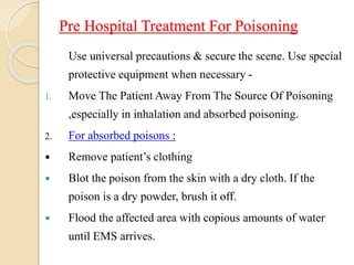 Pre Hospital Treatment For Poisoning
Use universal precautions & secure the scene. Use special
protective equipment when necessary -
1. Move The Patient Away From The Source Of Poisoning
,especially in inhalation and absorbed poisoning.
2. For absorbed poisons :
 Remove patient’s clothing
 Blot the poison from the skin with a dry cloth. If the
poison is a dry powder, brush it off.
 Flood the affected area with copious amounts of water
until EMS arrives.
 