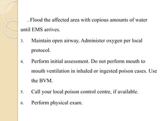 . Flood the affected area with copious amounts of water
until EMS arrives.
3. Maintain open airway. Administer oxygen per local
protocol.
4. Perform initial assessment. Do not perform mouth to
mouth ventilation in inhaled or ingested poison cases. Use
the BVM.
5. Call your local poison control centre, if available.
6. Perform physical exam.
 