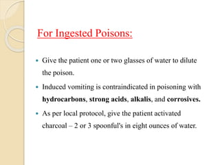 For Ingested Poisons:
 Give the patient one or two glasses of water to dilute
the poison.
 Induced vomiting is contraindicated in poisoning with
hydrocarbons, strong acids, alkalis, and corrosives.
 As per local protocol, give the patient activated
charcoal – 2 or 3 spoonful's in eight ounces of water.
 