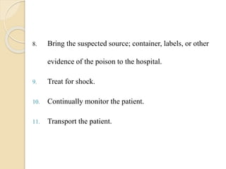 8. Bring the suspected source; container, labels, or other
evidence of the poison to the hospital.
9. Treat for shock.
10. Continually monitor the patient.
11. Transport the patient.
 