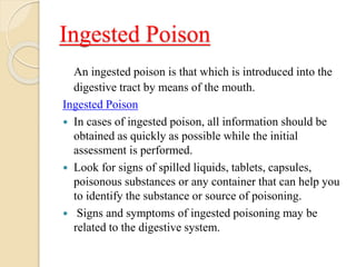 Ingested Poison
An ingested poison is that which is introduced into the
digestive tract by means of the mouth.
Ingested Poison
 In cases of ingested poison, all information should be
obtained as quickly as possible while the initial
assessment is performed.
 Look for signs of spilled liquids, tablets, capsules,
poisonous substances or any container that can help you
to identify the substance or source of poisoning.
 Signs and symptoms of ingested poisoning may be
related to the digestive system.
 