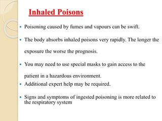 Inhaled Poisons
 Poisoning caused by fumes and vapours can be swift.
 The body absorbs inhaled poisons very rapidly. The longer the
exposure the worse the prognosis.
 You may need to use special masks to gain access to the
patient in a hazardous environment.
 Additional expert help may be required.
 Signs and symptoms of ingested poisoning is more related to
the respiratory system
 