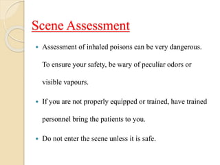 Scene Assessment
 Assessment of inhaled poisons can be very dangerous.
To ensure your safety, be wary of peculiar odors or
visible vapours.
 If you are not properly equipped or trained, have trained
personnel bring the patients to you.
 Do not enter the scene unless it is safe.
 