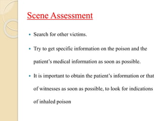 Scene Assessment
 Search for other victims.
 Try to get specific information on the poison and the
patient’s medical information as soon as possible.
 It is important to obtain the patient’s information or that
of witnesses as soon as possible, to look for indications
of inhaled poison
 
