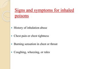 Signs and symptoms for inhaled
poisons
 History of inhalation abuse
 Chest pain or chest tightness
 Burning sensation in chest or throat
 Coughing, wheezing, or rales
 