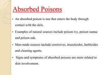 Absorbed Poisons
 An absorbed poison is one that enters the body through
contact with the skin.
 Examples of natural sources include poison ivy, poison sumac
and poison oak.
 Man-made sources include corrosives, insecticides, herbicides
and cleaning agents.
 Signs and symptoms of absorbed poisons are more related to
skin involvement.
 