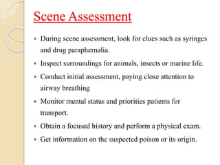 Scene Assessment
 During scene assessment, look for clues such as syringes
and drug paraphernalia.
 Inspect surroundings for animals, insects or marine life.
 Conduct initial assessment, paying close attention to
airway breathing
 Monitor mental status and priorities patients for
transport.
 Obtain a focused history and perform a physical exam.
 Get information on the suspected poison or its origin.
 