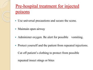 Pre-hospital treatment for injected
poisons
 Use universal precautions and secure the scene.
 Maintain open airway
 Administer oxygen. Be alert for possible vomiting.
 Protect yourself and the patient from repeated injections.
Cut off patient’s clothing to protect from possible
repeated insect stings or bites
 