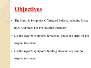 Objectives
 The Signs & Symptoms Of Injected Poison, Including Snake
Bites And Steps For Pre Hospital treatment
 List the signs & symptoms for alcohol abuse and steps for pre
hospital treatment
 List the signs & symptoms for drug abuse & steps for pre
hospital treatment
 