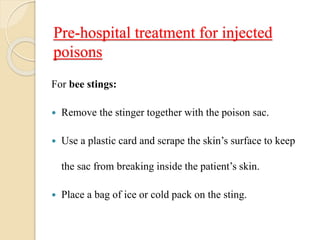 Pre-hospital treatment for injected
poisons
For bee stings:
 Remove the stinger together with the poison sac.
 Use a plastic card and scrape the skin’s surface to keep
the sac from breaking inside the patient’s skin.
 Place a bag of ice or cold pack on the sting.
 