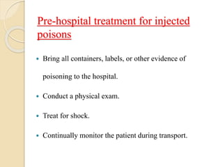 Pre-hospital treatment for injected
poisons
 Bring all containers, labels, or other evidence of
poisoning to the hospital.
 Conduct a physical exam.
 Treat for shock.
 Continually monitor the patient during transport.
 