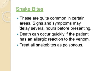 Snake Bites
 These are quite common in certain
areas. Signs and symptoms may
delay several hours before presenting.
 Death can occur quickly if the patient
has an allergic reaction to the venom.
 Treat all snakebites as poisonous.
 