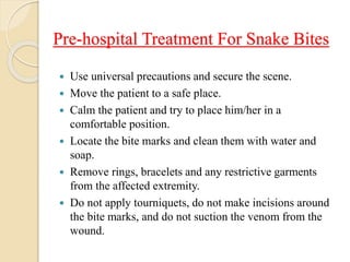 Pre-hospital Treatment For Snake Bites
 Use universal precautions and secure the scene.
 Move the patient to a safe place.
 Calm the patient and try to place him/her in a
comfortable position.
 Locate the bite marks and clean them with water and
soap.
 Remove rings, bracelets and any restrictive garments
from the affected extremity.
 Do not apply tourniquets, do not make incisions around
the bite marks, and do not suction the venom from the
wound.
 