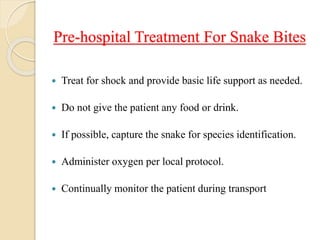 Pre-hospital Treatment For Snake Bites
 Treat for shock and provide basic life support as needed.
 Do not give the patient any food or drink.
 If possible, capture the snake for species identification.
 Administer oxygen per local protocol.
 Continually monitor the patient during transport
 