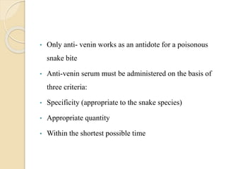 • Only anti- venin works as an antidote for a poisonous
snake bite
• Anti-venin serum must be administered on the basis of
three criteria:
• Specificity (appropriate to the snake species)
• Appropriate quantity
• Within the shortest possible time
 