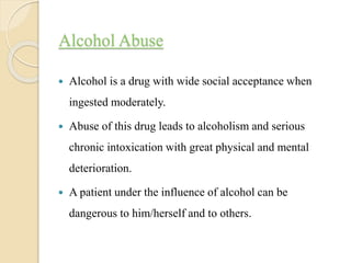 Alcohol Abuse
 Alcohol is a drug with wide social acceptance when
ingested moderately.
 Abuse of this drug leads to alcoholism and serious
chronic intoxication with great physical and mental
deterioration.
 A patient under the influence of alcohol can be
dangerous to him/herself and to others.
 