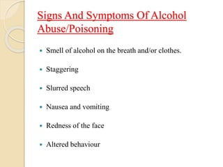 Signs And Symptoms Of Alcohol
Abuse/Poisoning
 Smell of alcohol on the breath and/or clothes.
 Staggering
 Slurred speech
 Nausea and vomiting
 Redness of the face
 Altered behaviour
 