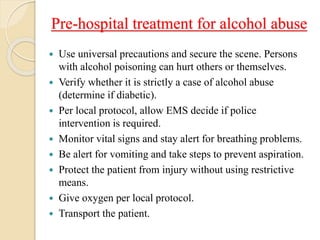 Pre-hospital treatment for alcohol abuse
 Use universal precautions and secure the scene. Persons
with alcohol poisoning can hurt others or themselves.
 Verify whether it is strictly a case of alcohol abuse
(determine if diabetic).
 Per local protocol, allow EMS decide if police
intervention is required.
 Monitor vital signs and stay alert for breathing problems.
 Be alert for vomiting and take steps to prevent aspiration.
 Protect the patient from injury without using restrictive
means.
 Give oxygen per local protocol.
 Transport the patient.
 
