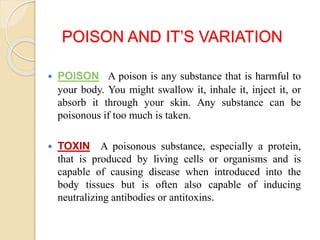 POISON AND IT’S VARIATION
 POISON A poison is any substance that is harmful to
your body. You might swallow it, inhale it, inject it, or
absorb it through your skin. Any substance can be
poisonous if too much is taken.
 TOXIN A poisonous substance, especially a protein,
that is produced by living cells or organisms and is
capable of causing disease when introduced into the
body tissues but is often also capable of inducing
neutralizing antibodies or antitoxins.
 