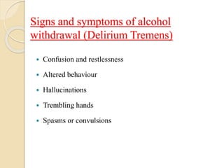 Signs and symptoms of alcohol
withdrawal (Delirium Tremens)
 Confusion and restlessness
 Altered behaviour
 Hallucinations
 Trembling hands
 Spasms or convulsions
 
