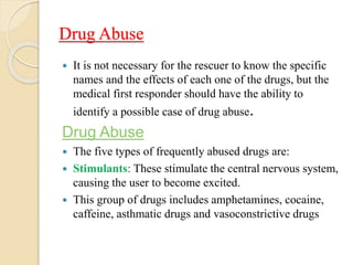 Drug Abuse
 It is not necessary for the rescuer to know the specific
names and the effects of each one of the drugs, but the
medical first responder should have the ability to
identify a possible case of drug abuse.
Drug Abuse
 The five types of frequently abused drugs are:
 Stimulants: These stimulate the central nervous system,
causing the user to become excited.
 This group of drugs includes amphetamines, cocaine,
caffeine, asthmatic drugs and vasoconstrictive drugs
 
