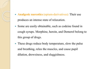  Analgesic narcotics (opium-derivatives): Their use
produces an intense state of relaxation.
 Some are easily obtainable, such as codeine found in
cough syrups. Morphine, heroin, and Demerol belong to
this group of drugs.
 These drugs reduce body temperature, slow the pulse
and breathing, relax the muscles, and cause pupil
dilation, drowsiness, and sluggishness.
 