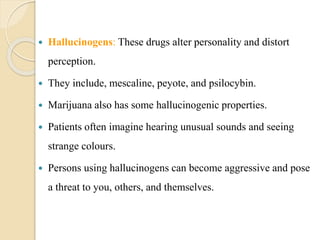  Hallucinogens: These drugs alter personality and distort
perception.
 They include, mescaline, peyote, and psilocybin.
 Marijuana also has some hallucinogenic properties.
 Patients often imagine hearing unusual sounds and seeing
strange colours.
 Persons using hallucinogens can become aggressive and pose
a threat to you, others, and themselves.
 
