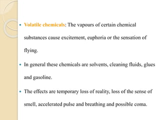  Volatile chemicals: The vapours of certain chemical
substances cause excitement, euphoria or the sensation of
flying.
 In general these chemicals are solvents, cleaning fluids, glues
and gasoline.
 The effects are temporary loss of reality, loss of the sense of
smell, accelerated pulse and breathing and possible coma.
 