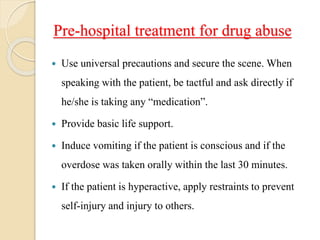 Pre-hospital treatment for drug abuse
 Use universal precautions and secure the scene. When
speaking with the patient, be tactful and ask directly if
he/she is taking any “medication”.
 Provide basic life support.
 Induce vomiting if the patient is conscious and if the
overdose was taken orally within the last 30 minutes.
 If the patient is hyperactive, apply restraints to prevent
self-injury and injury to others.
 
