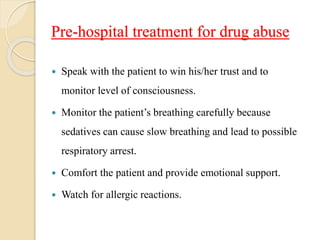 Pre-hospital treatment for drug abuse
 Speak with the patient to win his/her trust and to
monitor level of consciousness.
 Monitor the patient’s breathing carefully because
sedatives can cause slow breathing and lead to possible
respiratory arrest.
 Comfort the patient and provide emotional support.
 Watch for allergic reactions.
 