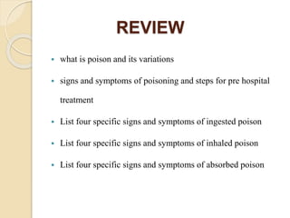 REVIEW
 what is poison and its variations
 signs and symptoms of poisoning and steps for pre hospital
treatment
 List four specific signs and symptoms of ingested poison
 List four specific signs and symptoms of inhaled poison
 List four specific signs and symptoms of absorbed poison
 