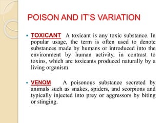 POISON AND IT’S VARIATION
 TOXICANT A toxicant is any toxic substance. In
popular usage, the term is often used to denote
substances made by humans or introduced into the
environment by human activity, in contrast to
toxins, which are toxicants produced naturally by a
living organism.
 VENOM A poisonous substance secreted by
animals such as snakes, spiders, and scorpions and
typically injected into prey or aggressors by biting
or stinging.
 