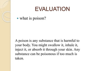 EVALUATION
 what is poison?
A poison is any substance that is harmful to
your body. You might swallow it, inhale it,
inject it, or absorb it through your skin. Any
substance can be poisonous if too much is
taken.
 
