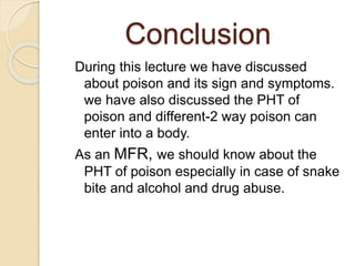 Conclusion
During this lecture we have discussed
about poison and its sign and symptoms.
we have also discussed the PHT of
poison and different-2 way poison can
enter into a body.
As an MFR, we should know about the
PHT of poison especially in case of snake
bite and alcohol and drug abuse.
 