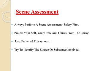 Scene Assessment
 Always Perform A Scene Assessment- Safety First.
 Protect Your Self, Your Crew And Others From The Poison
 Use Universal Precautions .
 Try To Identify The Source Or Substance Involved.
 