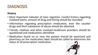 DIAGNOSIS
History
• Most important indicator of toxic ingestion. Careful history regarding
involved toxins, amount of drug and timing should be recorded.
• Information regarding prescription medication, over the counter
drugs and illicit substances of abuse should be obtained.
• Friends, relatives and other involved healthcare providers should be
questioned and medications identified.
• Medication found on or near the patient should be examined and
pharmacy on the medication label should be called to determine the
status of all prescription medication.
 