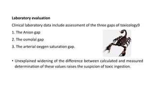 Laboratory evaluation
Clinical laboratory data include assessment of the three gaps of toxicology9
1. The Anion gap
2. The osmolal gap
3. The arterial oxygen saturation gap.
• Unexplained widening of the difference between calculated and measured
determination of these values raises the suspicion of toxic ingestion.
 