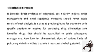 Toxicological Screening
It provides direct evidence of ingestions, but it rarely impacts initial
management and initial supportive measures should never await
results of such analysis. It is used to provide ground for treatment with
specific antidote or method for enhancing drug elimination also
identifies drugs that should be quantified to guide subsequent
management. Also look for characteristic signs of various kinds of
poisoning while immediate treatment measures are being started.
 