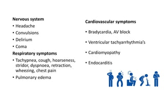 Nervous system
• Headache
• Convulsions
• Delirium
• Coma
Respiratory symptoms
• Tachypnea, cough, hoarseness,
stridor, dyspnoea, retraction,
wheezing, chest pain
• Pulmonary edema
Cardiovascular symptoms
• Bradycardia, AV block
• Ventricular tachyarrhythmia’s
• Cardiomyopathy
• Endocarditis
 