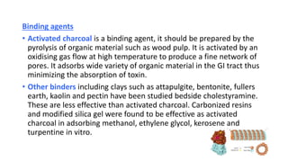 Binding agents
• Activated charcoal is a binding agent, it should be prepared by the
pyrolysis of organic material such as wood pulp. It is activated by an
oxidising gas flow at high temperature to produce a fine network of
pores. It adsorbs wide variety of organic material in the GI tract thus
minimizing the absorption of toxin.
• Other binders including clays such as attapulgite, bentonite, fullers
earth, kaolin and pectin have been studied bedside cholestyramine.
These are less effective than activated charcoal. Carbonized resins
and modified silica gel were found to be effective as activated
charcoal in adsorbing methanol, ethylene glycol, kerosene and
turpentine in vitro.
 