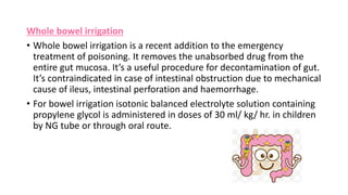 Whole bowel irrigation
• Whole bowel irrigation is a recent addition to the emergency
treatment of poisoning. It removes the unabsorbed drug from the
entire gut mucosa. It’s a useful procedure for decontamination of gut.
It’s contraindicated in case of intestinal obstruction due to mechanical
cause of ileus, intestinal perforation and haemorrhage.
• For bowel irrigation isotonic balanced electrolyte solution containing
propylene glycol is administered in doses of 30 ml/ kg/ hr. in children
by NG tube or through oral route.
 