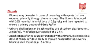 Diuresis
• Diuresis may be useful in cases of poisoning with agents that are
excreted primarily through the renal route. The diuresis is induced
with 20% mannitol in initial dose of 0.5gm/kg and then repeated to
ensure a urinary output of 6-9ml/ kg/ hr.
• Urinary alkalization can be achieved by use of sodium bicarbonate (1-
2 mEq/kg), IV infusion over a period of 1-2 hrs.
• Acidification of urine is usually initiated with ammonium chloride in a
dose of 75mg/ kg/ dose orally or through nasogastric tube every 6
hours to keep the urine pH 5 or less.
 