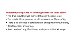 Important prerequisites for initiating diuresis are listed below:
• The drug should be well excreted through the renal route.
• The systolic blood pressure should be more than 90mm of Hg.
• There is no evidence of cardiac failure or respiratory insufficiency.
• Renal functions are normal.
• Blood levels of drug, if available, are in potentially toxic range.
 
