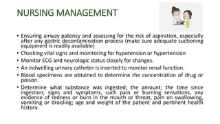 NURSING MANAGEMENT
• Ensuring airway patency and assessing for the risk of aspiration, especially
after any gastric decontamination process (make sure adequate suctioning
equipment is readily available)
• Checking vital signs and monitoring for hypotension or hypertension
• Monitor ECG and neurologic status closely for changes.
• An indwelling urinary catheter is inserted to monitor renal function.
• Blood specimens are obtained to determine the concentration of drug or
poison.
• Determine what substance was ingested; the amount; the time since
ingestion; signs and symptoms, such pain or burning sensations, any
evidence of redness or burn in the mouth or throat, pain on swallowing,
vomiting or drooling; age and weight of the patient and pertinent health
history.
 