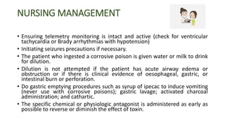 NURSING MANAGEMENT
• Ensuring telemetry monitoring is intact and active (check for ventricular
tachycardia or Brady arrhythmias with hypotension)
• Initiating seizures precautions if necessary.
• The patient who ingested a corrosive poison is given water or milk to drink
for dilution.
• Dilution is not attempted if the patient has acute airway edema or
obstruction or if there is clinical evidence of oesophageal, gastric, or
intestinal burn or perforation.
• Do gastric emptying procedures such as syrup of ipecac to induce vomiting
(never use with corrosive poisons); gastric lavage; activated charcoal
administration; and cathartic.
• The specific chemical or physiologic antagonist is administered as early as
possible to reverse or diminish the effect of toxin.
 