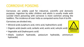 CORROSIVE POISONS
Corrosives are widely used for industrial, scientific and domestic
purposes. Ingestion by older children and adults is usually made with
suicidal intent poisoning with corrosive is more common among the
toddlers. The incidence all over India as computed varies from 4 to 6%.
Corrosives are divided into;
• Mineral acids (sulphuric acid, nitric acid, hydrochloric acid)
• Organic acids (oxalic acid, carbolic acid, acetic acid, salicylic acid)
• Vegetable acid (hydrocyanic acid)
• Alkalis (sodium hydroxide, potassium hydroxide, ammonium
hydroxide)
 